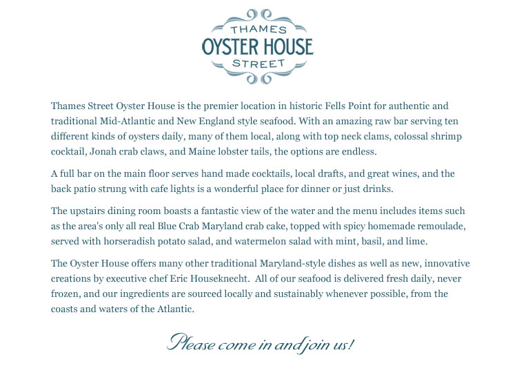 Thames Street Oyster House is the premier location in historic Fells Point for authentic and traditional Mid-Atlantic and New England style seafood. With an amazing raw bar serving ten different kinds of oysters daily, many of them local, along with top neck clams, colossal shrimp cocktail, Jonah crab claws, and Maine lobster tails, the options are endless.   A full bar on the main floor serves hand made cocktails, local drafts, and great wines, and the back patio strung with cafe lights is a wonderful place for dinner or just drinks.    The upstairs dining room boasts a fantastic view of the water and the menu includes items such as the area's only all real Blue Crab Maryland crab cake, topped with spicy homemade remoulade, served with horseradish potato salad, and watermelon salad with mint, basil, and lime.    The Oyster House offers many other traditional Maryland-style dishes as well as new, innovative creations by executive chef Eric Houseknecht.  All of our seafood is delivered fresh daily, never frozen, and our ingredients are sourced locally and sustainably whenever possible, from the coasts and waters of the Atlantic.     Please come in and join us! 
